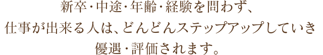 新卒・中途・年齢・経験を問わず、仕事が出来る人は、どんどんステップアップしていき優遇・評価されます。